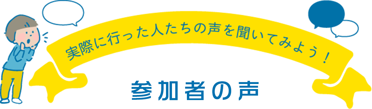 実際に行った人たちの声を聞いてみよう！ 参加者の声